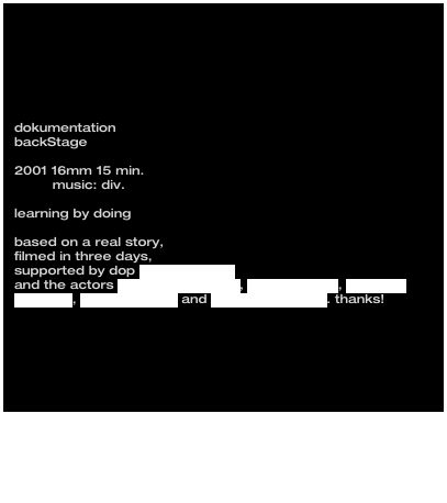 
dokumentation
backStage

2001 16mm 15 min.
         music: div.

learning by doingbased on a real story, 
filmed in three days, 
supported by dop frank bochtler 
and the actors michael che-koch, markus klauk, stefanie mensing, peter mustafa and ulrike c. tscharre. thanks!